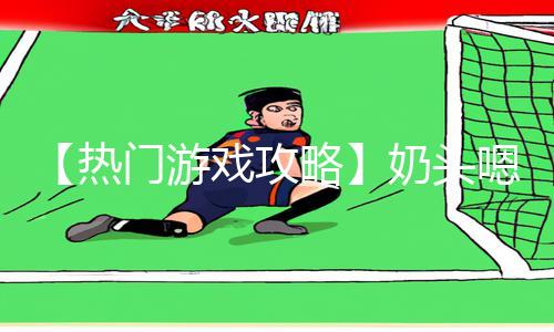 【热门游戏攻略】奶头嗯啊春药H奶水流出来了视频！看视频学习绝技，下载APP赢取大奖！【手游教程】